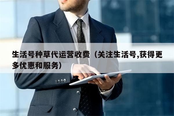 生活号种草代运营收费（关注生活号,获得更多优惠和服务）