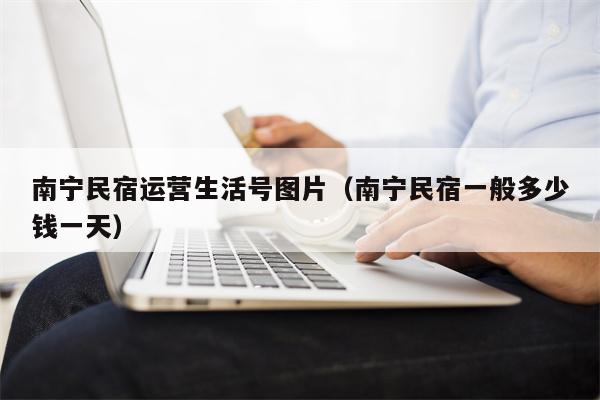 南宁民宿运营生活号图片（南宁民宿一般多少钱一天）