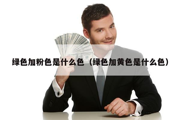 绿色加粉色是什么色（绿色加黄色是什么色）