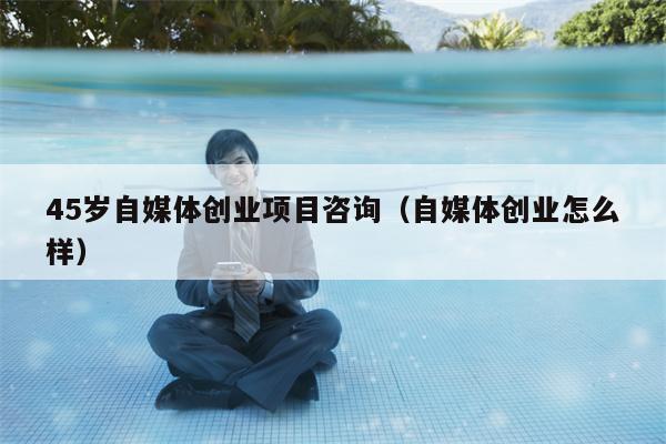 45岁自媒体创业项目咨询（自媒体创业怎么样）