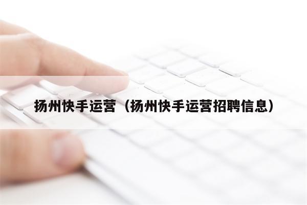 扬州快手运营（扬州快手运营招聘信息）