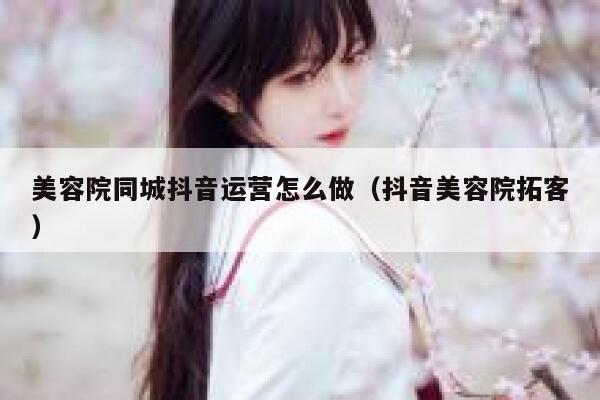 美容院同城抖音运营怎么做（抖音美容院拓客）