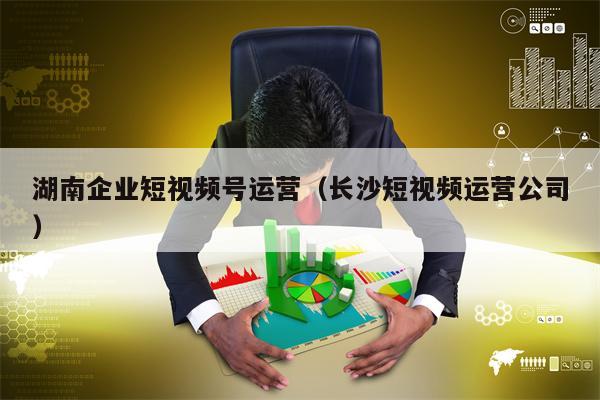 湖南企业短视频号运营（长沙短视频运营公司）