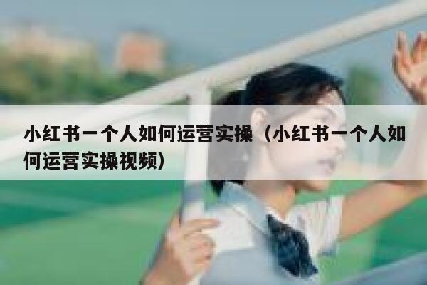 小红书一个人如何运营实操（小红书一个人如何运营实操视频）