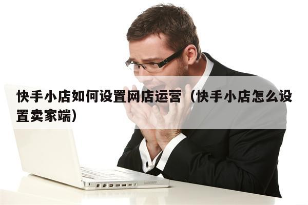 快手小店如何设置网店运营（快手小店怎么设置卖家端）