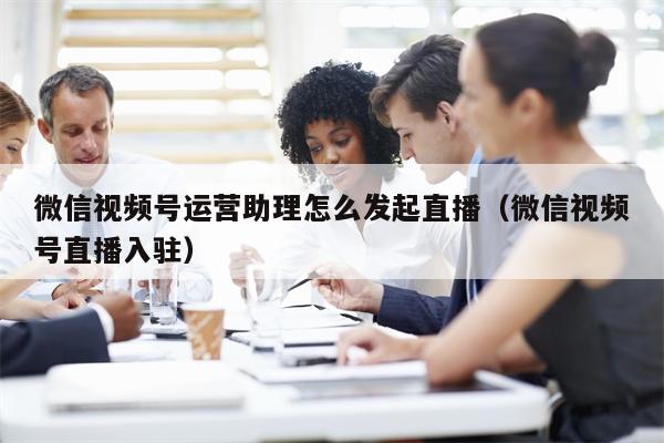 微信视频号运营助理怎么发起直播（微信视频号直播入驻）