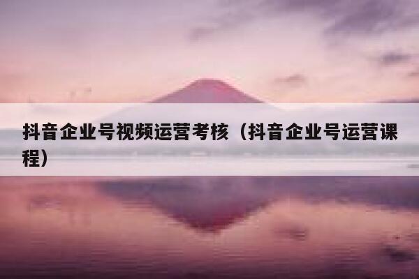 抖音企业号视频运营考核（抖音企业号运营课程）