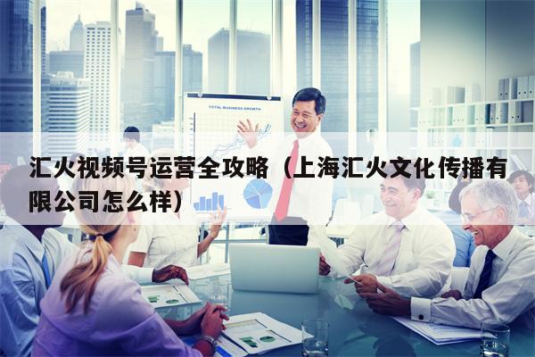 汇火视频号运营全攻略（上海汇火文化传播有限公司怎么样）