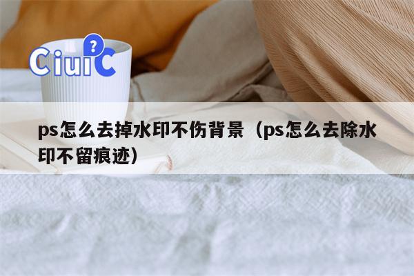 ps怎么去掉水印不伤背景（ps怎么去除水印不留痕迹）