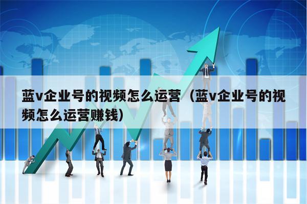 蓝v企业号的视频怎么运营（蓝v企业号的视频怎么运营赚钱）