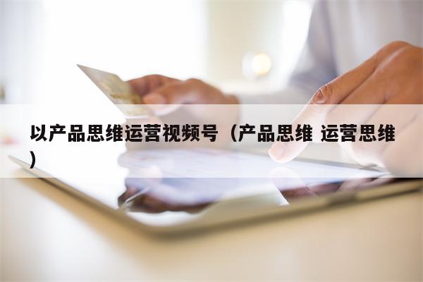 以产品思维运营视频号（产品思维 运营思维）