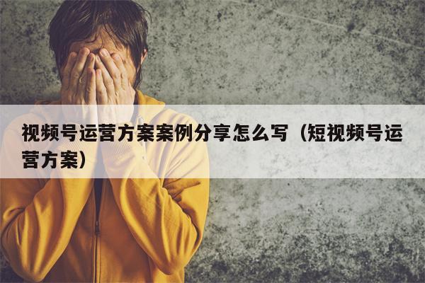 视频号运营方案案例分享怎么写（短视频号运营方案）