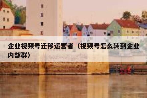 企业视频号迁移运营者（视频号怎么转到企业内部群）