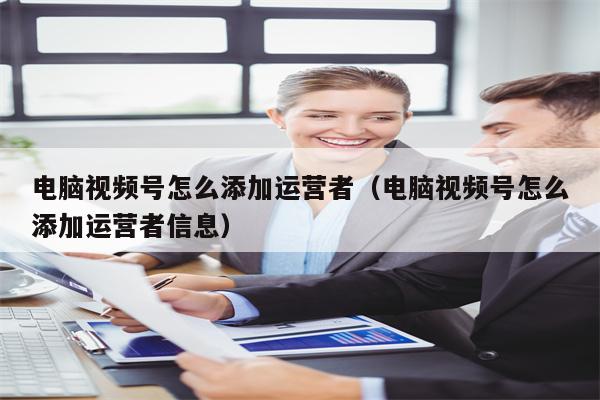 电脑视频号怎么添加运营者（电脑视频号怎么添加运营者信息）