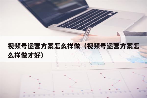 视频号运营方案怎么样做（视频号运营方案怎么样做才好）