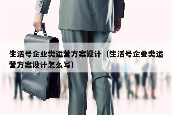 生活号企业类运营方案设计（生活号企业类运营方案设计怎么写）