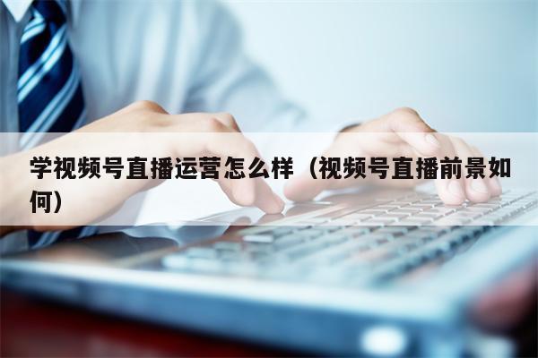 学视频号直播运营怎么样（视频号直播前景如何）