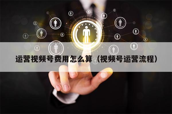 运营视频号费用怎么算（视频号运营流程）