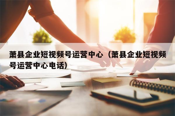 萧县企业短视频号运营中心（萧县企业短视频号运营中心电话）