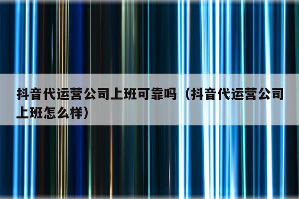 抖音代运营公司上班可靠吗（抖音代运营公司上班怎么样）