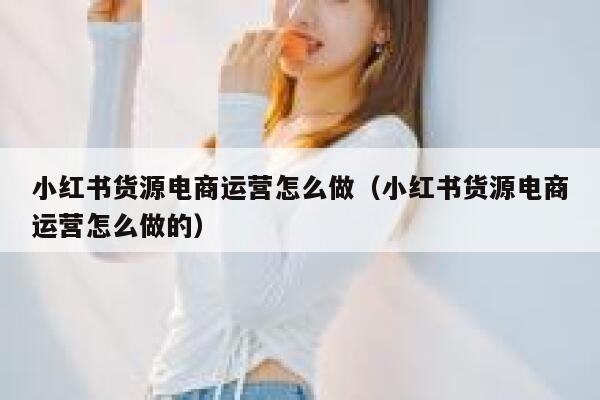 小红书货源电商运营怎么做（小红书货源电商运营怎么做的）