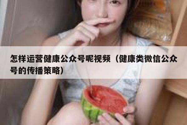 怎样运营健康公众号呢视频（健康类微信公众号的传播策略）