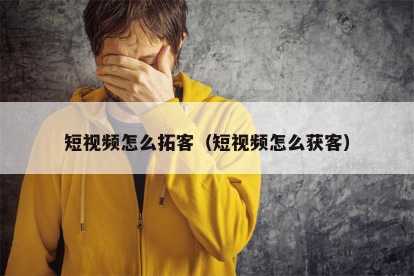 短视频怎么拓客（短视频怎么获客）