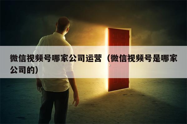 微信视频号哪家公司运营（微信视频号是哪家公司的）