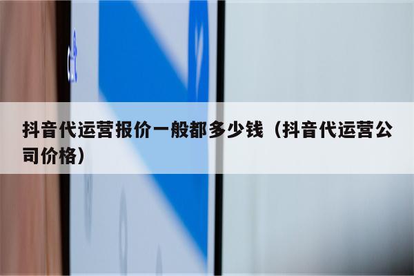 抖音代运营报价一般都多少钱（抖音代运营公司价格）