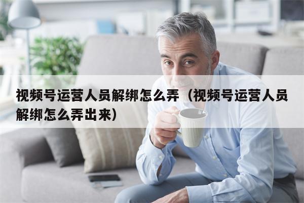 视频号运营人员解绑怎么弄（视频号运营人员解绑怎么弄出来）