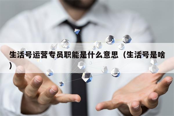 生活号运营专员职能是什么意思（生活号是啥）