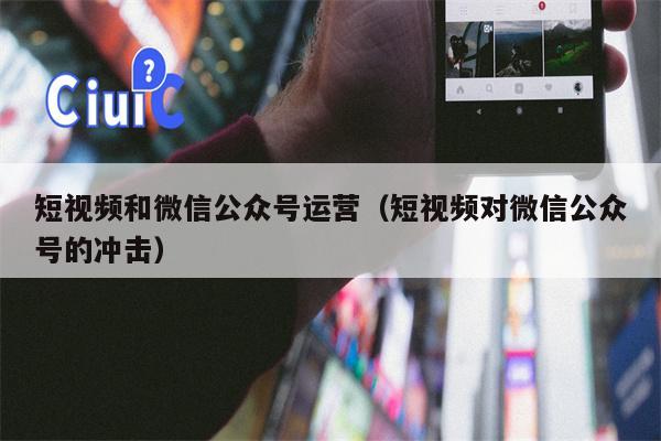 短视频和微信公众号运营（短视频对微信公众号的冲击）