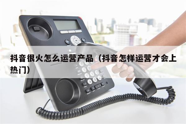 抖音很火怎么运营产品（抖音怎样运营才会上热门）