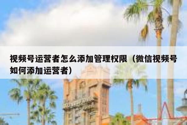 视频号运营者怎么添加管理权限（微信视频号如何添加运营者）