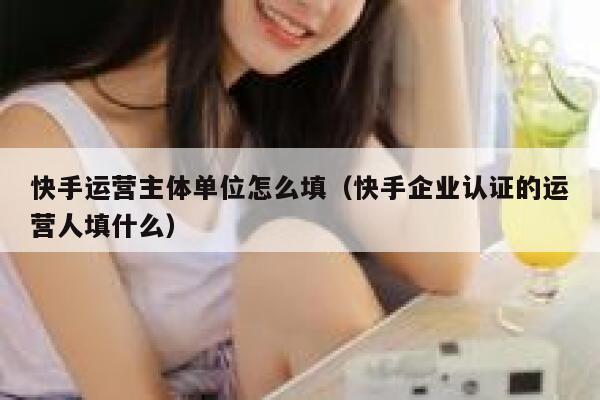 快手运营主体单位怎么填（快手企业认证的运营人填什么）