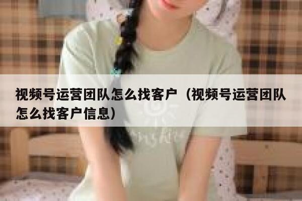 视频号运营团队怎么找客户（视频号运营团队怎么找客户信息）