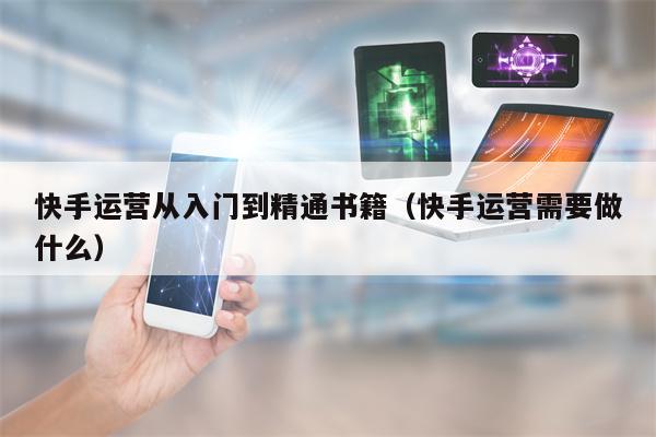 快手运营从入门到精通书籍（快手运营需要做什么）