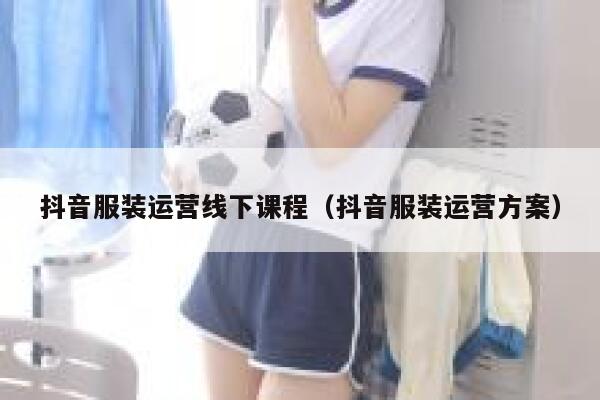 抖音服装运营线下课程（抖音服装运营方案）