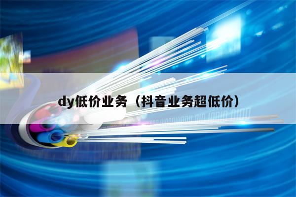 dy低价业务（抖音业务超低价）