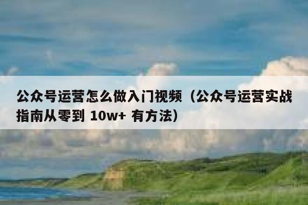 公众号运营怎么做入门视频（公众号运营实战指南从零到 10w+ 有方法）