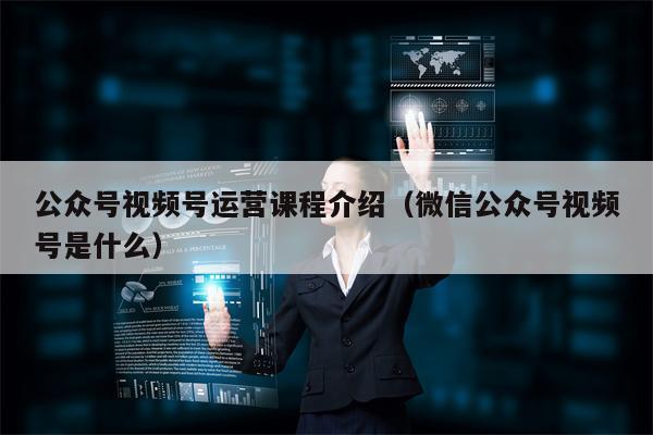 公众号视频号运营课程介绍（微信公众号视频号是什么）