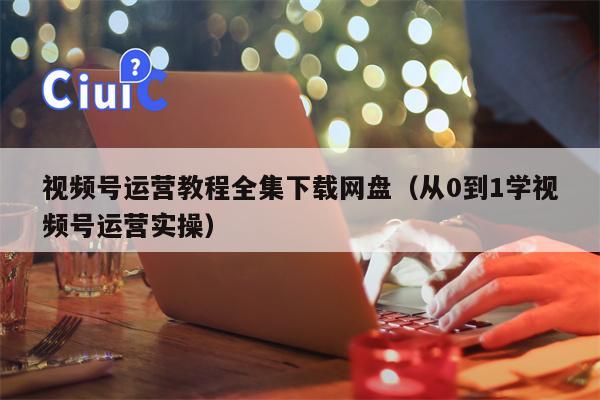 视频号运营教程全集下载网盘（从0到1学视频号运营实操）