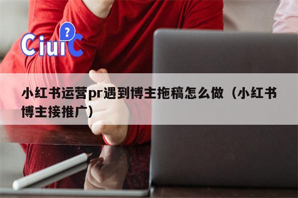 小红书运营pr遇到博主拖稿怎么做（小红书博主接推广）