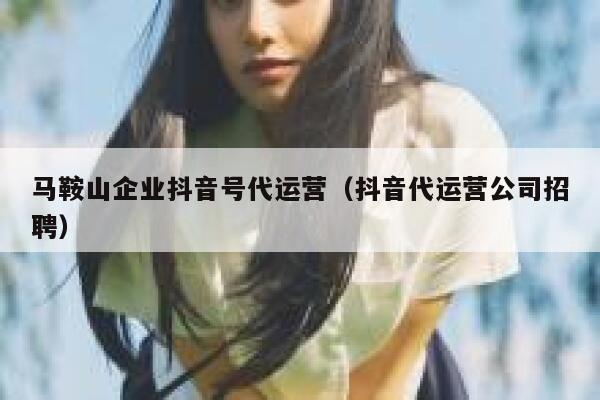 马鞍山企业抖音号代运营（抖音代运营公司招聘）