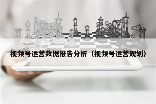 视频号运营数据报告分析（视频号运营规划）