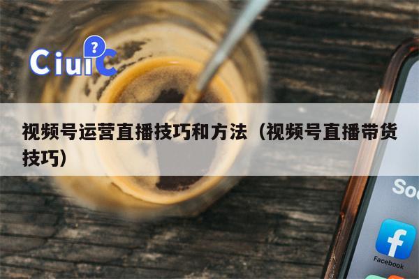 视频号运营直播技巧和方法（视频号直播带货技巧）