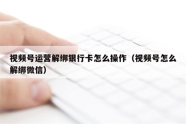 视频号运营解绑银行卡怎么操作（视频号怎么解绑微信）