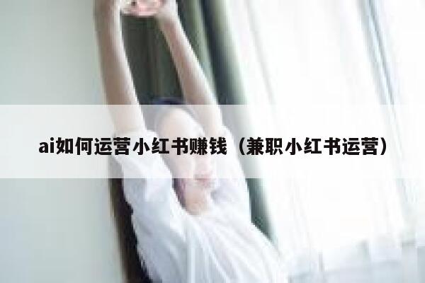 ai如何运营小红书赚钱（兼职小红书运营）