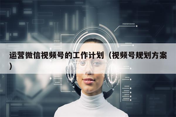 运营微信视频号的工作计划（视频号规划方案）