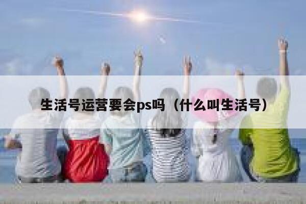 生活号运营要会ps吗（什么叫生活号）